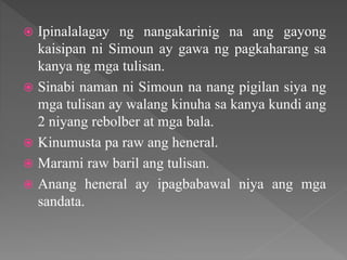  Ipinalalagay ng nangakarinig na ang gayong
kaisipan ni Simoun ay gawa ng pagkaharang sa
kanya ng mga tulisan.
 Sinabi naman ni Simoun na nang pigilan siya ng
mga tulisan ay walang kinuha sa kanya kundi ang
2 niyang rebolber at mga bala.
 Kinumusta pa raw ang heneral.
 Marami raw baril ang tulisan.
 Anang heneral ay ipagbabawal niya ang mga
sandata.
 