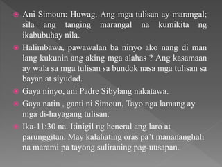  Ani Simoun: Huwag. Ang mga tulisan ay marangal;
sila ang tanging marangal na kumikita ng
ikabubuhay nila.
 Halimbawa, pawawalan ba ninyo ako nang di man
lang kukunin ang aking mga alahas ? Ang kasamaan
ay wala sa mga tulisan sa bundok nasa mga tulisan sa
bayan at siyudad.
 Gaya ninyo, ani Padre Sibylang nakatawa.
 Gaya natin , ganti ni Simoun, Tayo nga lamang ay
mga di-hayagang tulisan.
 Ika-11:30 na. Itinigil ng heneral ang laro at
parunggitan. May kalahating oras pa’t manananghali
na marami pa tayong suliraning pag-uusapan.
 