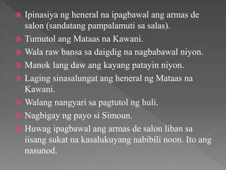  Ipinasiya ng heneral na ipagbawal ang armas de
salon (sandatang pampalamuti sa salas).
 Tumutol ang Mataas na Kawani.
 Wala raw bansa sa daigdig na nagbabawal niyon.
 Manok lang daw ang kayang patayin niyon.
 Laging sinasalungat ang heneral ng Mataas na
Kawani.
 Walang nangyari sa pagtutol ng huli.
 Nagbigay ng payo si Simoun.
 Huwag ipagbawal ang armas de salon liban sa
iisang sukat na kasalukuyang nabibili noon. Ito ang
nasunod.
 