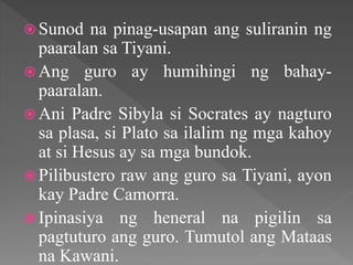  Sunod na pinag-usapan ang suliranin ng
paaralan sa Tiyani.
 Ang guro ay humihingi ng bahay-
paaralan.
 Ani Padre Sibyla si Socrates ay nagturo
sa plasa, si Plato sa ilalim ng mga kahoy
at si Hesus ay sa mga bundok.
 Pilibustero raw ang guro sa Tiyani, ayon
kay Padre Camorra.
 Ipinasiya ng heneral na pigilin sa
pagtuturo ang guro. Tumutol ang Mataas
na Kawani.
 