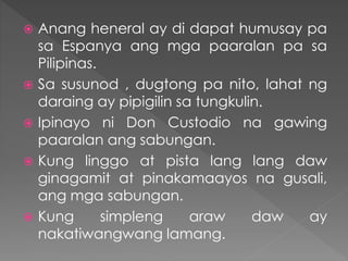  Anang heneral ay di dapat humusay pa
sa Espanya ang mga paaralan pa sa
Pilipinas.
 Sa susunod , dugtong pa nito, lahat ng
daraing ay pipigilin sa tungkulin.
 Ipinayo ni Don Custodio na gawing
paaralan ang sabungan.
 Kung linggo at pista lang lang daw
ginagamit at pinakamaayos na gusali,
ang mga sabungan.
 Kung simpleng araw daw ay
nakatiwangwang lamang.
 