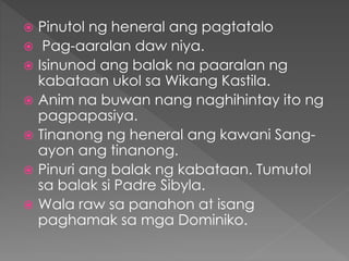  Pinutol ng heneral ang pagtatalo
 Pag-aaralan daw niya.
 Isinunod ang balak na paaralan ng
kabataan ukol sa Wikang Kastila.
 Anim na buwan nang naghihintay ito ng
pagpapasiya.
 Tinanong ng heneral ang kawani Sang-
ayon ang tinanong.
 Pinuri ang balak ng kabataan. Tumutol
sa balak si Padre Sibyla.
 Wala raw sa panahon at isang
paghamak sa mga Dominiko.
 