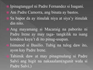  Ipinagtanggol ni Padre Fernandez si Isagani.
 Ani Padre Camorra, ang binata ay bastos.
 Sa bapor da ay itinulak niya at siya’y itinulak
din nito.
 Ang mayamang si Macaraig na paborito ni
Padre Irene ay may taga- tangkilik na isang
kondesa kaya’t di ito pinag-usapan.
 Isinunod si Basilio. Tubig na tulog daw ito,
ayon kay Padre Irene.
 Tahimik daw at may pinagmulang si Padre
Salvi ang higit na nakaaalam(ngunit wala si
Padre Salvi.)
 