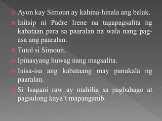  Ayon kay Simoun ay kahina-hinala ang balak.
 Iniisip ni Padre Irene na tagapagsalita ng
kabataan para sa paaralan na wala nang pag-
asa ang paaralan.
 Tutol si Simoun.
 Ipinasyang huwag nang magsalita.
 Inisa-isa ang kabataang may panukala ng
paaralan.
 Si Isagani raw ay mahilig sa pagbabago at
pagsulong kaya’t mapanganib.
 