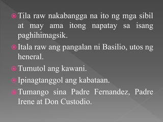  Tila raw nakabangga na ito ng mga sibil
at may ama itong napatay sa isang
paghihimagsik.
 Itala raw ang pangalan ni Basilio, utos ng
heneral.
 Tumutol ang kawani.
 Ipinagtanggol ang kabataan.
 Tumango sina Padre Fernandez, Padre
Irene at Don Custodio.
 
