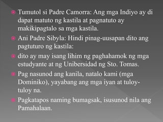  Tumutol si Padre Camorra: Ang mga Indiyo ay di
dapat matuto ng kastila at pagnatuto ay
makikipagtalo sa mga kastila.
 Ani Padre Sibyla: Hindi pinag-uusapan dito ang
pagtuturo ng kastila:
 dito ay may isang lihim ng paghahamok ng mga
estudyante at ng Unibersidad ng Sto. Tomas.
 Pag nasunod ang kanila, natalo kami (mga
Dominiko), yayabang ang mga iyan at tuloy-
tuloy na.
 Pagkatapos naming bumagsak, isusunod nila ang
Pamahalaan.
 