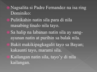  Nagsalita si Padre Fernandez na isa ring
Dominiko:
 Pulitikahin natin sila para di nila
masabing tinalo nila tayo.
 Sa halip na labanan natin sila ay sang-
ayunan natin at purihin sa balak nila.
 Bakit makikipagkagalit tayo sa Bayan;
kakaunti tayo, marami sila.
 Kailangan natin sila, tayo’y di nila
kailangan.
 
