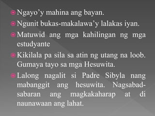  Ngayo’y mahina ang bayan.
 Ngunit bukas-makalawa’y lalakas iyan.
 Matuwid ang mga kahilingan ng mga
estudyante
 Kikilala pa sila sa atin ng utang na loob.
Gumaya tayo sa mga Hesuwita.
 Lalong nagalit si Padre Sibyla nang
mabanggit ang hesuwita. Nagsabad-
sabaran ang magkakaharap at di
naunawaan ang lahat.
 