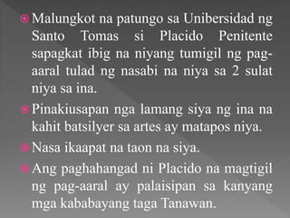  Malungkot na patungo sa Unibersidad ng
Santo Tomas si Placido Penitente
sapagkat ibig na niyang tumigil ng pag-
aaral tulad ng nasabi na niya sa 2 sulat
niya sa ina.
 Pinakiusapan nga lamang siya ng ina na
kahit batsilyer sa artes ay matapos niya.
 Nasa ikaapat na taon na siya.
 Ang paghahangad ni Placido na magtigil
ng pag-aaral ay palaisipan sa kanyang
mga kababayang taga Tanawan.
 