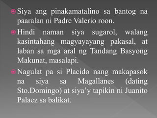  Siya ang pinakamatalino sa bantog na
paaralan ni Padre Valerio roon.
 Hindi naman siya sugarol, walang
kasintahang magyayayang pakasal, at
laban sa mga aral ng Tandang Basyong
Makunat, masalapi.
 Nagulat pa si Placido nang makapasok
na siya sa Magallanes (dating
Sto.Domingo) at siya’y tapikin ni Juanito
Palaez sa balikat.
 