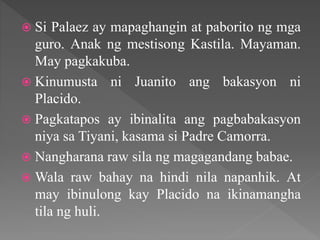  Si Palaez ay mapaghangin at paborito ng mga
guro. Anak ng mestisong Kastila. Mayaman.
May pagkakuba.
 Kinumusta ni Juanito ang bakasyon ni
Placido.
 Pagkatapos ay ibinalita ang pagbabakasyon
niya sa Tiyani, kasama si Padre Camorra.
 Nangharana raw sila ng magagandang babae.
 Wala raw bahay na hindi nila napanhik. At
may ibinulong kay Placido na ikinamangha
tila ng huli.
 