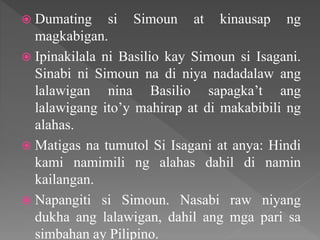  Dumating si Simoun at kinausap ng
magkabigan.
 Ipinakilala ni Basilio kay Simoun si Isagani.
Sinabi ni Simoun na di niya nadadalaw ang
lalawigan nina Basilio sapagka’t ang
lalawigang ito’y mahirap at di makabibili ng
alahas.
 Matigas na tumutol Si Isagani at anya: Hindi
kami namimili ng alahas dahil di namin
kailangan.
 Napangiti si Simoun. Nasabi raw niyang
dukha ang lalawigan, dahil ang mga pari sa
simbahan ay Pilipino.
 