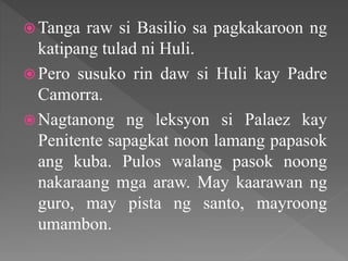  Tanga raw si Basilio sa pagkakaroon ng
katipang tulad ni Huli.
 Pero susuko rin daw si Huli kay Padre
Camorra.
 Nagtanong ng leksyon si Palaez kay
Penitente sapagkat noon lamang papasok
ang kuba. Pulos walang pasok noong
nakaraang mga araw. May kaarawan ng
guro, may pista ng santo, mayroong
umambon.
 
