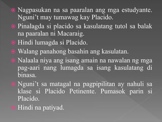  Nagpasukan na sa paaralan ang mga estudyante.
Nguni’t may tumawag kay Placido.
 Pinalagda si placido sa kasulatang tutol sa balak
na paaralan ni Macaraig.
 Hindi lumagda si Placido.
 Walang panahong basahin ang kasulatan.
 Nalaala niya ang isang amain na nawalan ng mga
pag-aari nang lumagda sa isang kasulatang di
binasa.
 Nguni’t sa matagal na pagpipilitan ay nahuli sa
klase si Placido Petinente. Pumasok parin si
Placido.
 Hindi na patiyad.
 