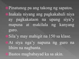 Pinatunog pa ang takong ng sapatos.
Inakala niyang ang pagkakahuli niya
ay pagkakataon na upang siya’y
mapuna at makilala ng kanyang
guro.
Sila’y may mahigit na 150 sa klase.
At siya nga’y napuna ng guro na
lihim na nagbanta.
Bastos magbabayad ka sa akin.
 