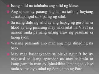  Isang silid na taluhaba ang silid ng klase.
 Ang upuan ay parang hagdan na tatlong baytang
at nakapaligid sa 3 panig ng silid.
 Sa isang dulo ng silid ay ang hapag ng guro na sa
likod ay ang pisarang may nakasulat na Viva! na
naroon mula pa nang unang araw ng pasukan sa
taong iyon.
 Walang palamuti ano man ang mga dingding na
bato.
 May mga kasangkapan sa pisika nguni’t ito ay
nakasusi sa isang aparador na may salamin at
kung gamitin man ay ipinakikita lamang sa klase
mula sa malayo tulad ng Santisimo ng Pare.
 