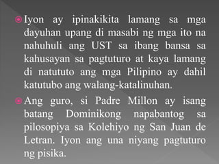  Iyon ay ipinakikita lamang sa mga
dayuhan upang di masabi ng mga ito na
nahuhuli ang UST sa ibang bansa sa
kahusayan sa pagtuturo at kaya lamang
di natututo ang mga Pilipino ay dahil
katutubo ang walang-katalinuhan.
 Ang guro, si Padre Millon ay isang
batang Dominikong napabantog sa
pilosopiya sa Kolehiyo ng San Juan de
Letran. Iyon ang una niyang pagtuturo
ng pisika.
 