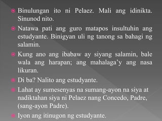  Binulungan ito ni Pelaez. Mali ang idinikta.
Sinunod nito.
 Natawa pati ang guro matapos insultuhin ang
estudyante. Binigyan uli ng tanong sa bahagi ng
salamin.
 Kung ano ang ibabaw ay siyang salamin, bale
wala ang harapan; ang mahalaga’y ang nasa
likuran.
 Di ba? Nalito ang estudyante.
 Lahat ay sumesenyas na sumang-ayon na siya at
nadiktahan siya ni Pelaez nang Concedo, Padre,
(sang-ayon Padre).
 Iyon ang itinugon ng estudyante.
 