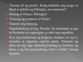  Tanong uli ng prayle: Kung katkatin ang asoge sa
likod at palitan ng bibingka, ano mayroon?
 Bulong ni Pelaez: Bibingka!
 Tinawag ng propesor si Pelaez.
 Tumayo ang tinawag.
 Napabubulong ito kay Placido. Sa katatapak sa paa
ni Penitente ay napasigaw sa sakit ang tagadikta.
 Siya ang tinatanong ng propesor matapos na siya’y
murahin at taguring espiritu sastre. Sinasabi ng
aklat na ang mga salaming kalaing ay binubuo ng
tanso o ng iba pang kalaing, totoo o hindi? tanong
ng guro.
 