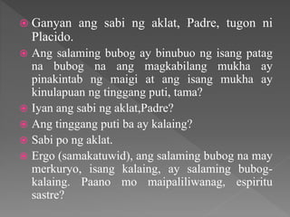  Ganyan ang sabi ng aklat, Padre, tugon ni
Placido.
 Ang salaming bubog ay binubuo ng isang patag
na bubog na ang magkabilang mukha ay
pinakintab ng maigi at ang isang mukha ay
kinulapuan ng tinggang puti, tama?
 Iyan ang sabi ng aklat,Padre?
 Ang tinggang puti ba ay kalaing?
 Sabi po ng aklat.
 Ergo (samakatuwid), ang salaming bubog na may
merkuryo, isang kalaing, ay salaming bubog-
kalaing. Paano mo maipaliliwanag, espiritu
sastre?
 