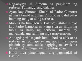  Nag-anyaya si Simoun sa pag-inom ng
serbesa. Tumanggi ang dalawa.
 Ayon kay Simoun, Sinabi ni Padre Camorra
na kaya tamad ang mga Pilipino ay dahil pala-
inom ng tubig at di ng serbesa.
 Mabilis na tumugon si Basilio; Sabihin ninyo
kay Padre Camorra na kung siya ay iinom ng
tubig sa halip ng serbesa, marahil ay
mawawala ang sanhi ng mga usap-usapan.
 At dagdag ni Isagani: lumuluhod sa alak at sa
serbesa na pumapatay ng apoy; na kapag
pinainit ay sumusulak; nagiging malawak na
dagatan at gumugunaw ng santinakpan.
 Hindi niya pinakinggan ang pagsingkil ni
Basilio.
 