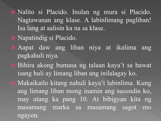  Nalito si Placido. Inulan ng mura si Placido.
Nagtawanan ang klase. A labinlimang pagliban!
Isa lang at aalisin ka na sa klase.
 Napatindig si Placido.
 Aapat daw ang liban niya at ikalima ang
pagkahuli niya.
 Bihira akong bumasa ng talaan kaya’t sa bawat
isang huli ay limang liban ang inilalagay ko.
 Makaikatlo kitang nahuli kaya’t labinlima. Kung
ang limang liban mong inamin ang susundin ko,
may utang ka pang 10. At bibigyan kita ng
masamang marka sa masamang sagot mo
ngayon.
 