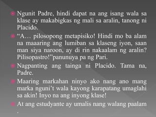  Ngunit Padre, hindi dapat na ang isang wala sa
klase ay makabigkas ng mali sa aralin, tanong ni
Placido.
 “A… pilosopong metapisiko! Hindi mo ba alam
na maaaring ang lumiban sa klaseng iyon, saan
man siya naroon, ay di rin nakaalam ng aralin?
Pilisopastro!”panunuya pa ng Pari.
 Nagpanting ang tainga ni Placido. Tama na,
Padre.
 Maaring markahan ninyo ako nang ano mang
marka nguni’t wala kayong karapatang umaglahi
sa akin! Inyo na ang inyong klase!
 At ang estudyante ay umalis nang walang paalam
.
 