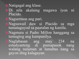 Natigagal ang klase.
Di nila akalaing magawa iyon ni
Placido.
Nagsermon ang pari.
Nagsuwail daw si Placido sa mga
tumataguyod sa paaralan ng kastila.
Nagmura si Padre Millon hanggang sa
tumugtog ang kampanilya.
Naglabasan ang may 234 na
estudyanteng di pumapasok nang
walang nalaman at lumabas nang sa
gayon ding kalagayan.
 
