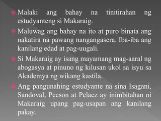  Malaki ang bahay na tinitirahan ng
estudyanteng si Makaraig.
 Maluwag ang bahay na ito at puro binata ang
nakatira na pawang nangangasera. Iba-iba ang
kanilang edad at pag-uugali.
 Si Makaraig ay isang mayamang mag-aaral ng
abogasya at pinuno ng kilusan ukol sa isyu sa
Akademya ng wikang kastila.
 Ang pangunahing estudyante na sina Isagani,
Sandoval, Pecson at Pelaez ay inimbitahan ni
Makaraig upang pag-usapan ang kanilang
pakay.
 