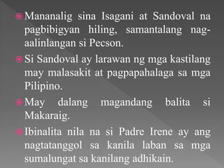  Mananalig sina Isagani at Sandoval na
pagbibigyan hiling, samantalang nag-
aalinlangan si Pecson.
 Si Sandoval ay larawan ng mga kastilang
may malasakit at pagpapahalaga sa mga
Pilipino.
 May dalang magandang balita si
Makaraig.
 Ibinalita nila na si Padre Irene ay ang
nagtatanggol sa kanila laban sa mga
sumalungat sa kanilang adhikain.
 