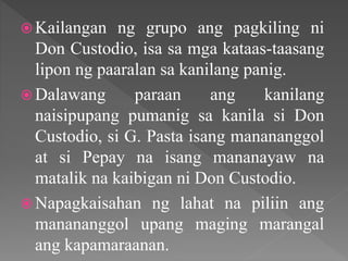  Kailangan ng grupo ang pagkiling ni
Don Custodio, isa sa mga kataas-taasang
lipon ng paaralan sa kanilang panig.
 Dalawang paraan ang kanilang
naisipupang pumanig sa kanila si Don
Custodio, si G. Pasta isang manananggol
at si Pepay na isang mananayaw na
matalik na kaibigan ni Don Custodio.
 Napagkaisahan ng lahat na piliin ang
manananggol upang maging marangal
ang kapamaraanan.
 