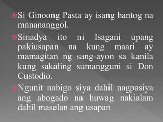 Si Ginoong Pasta ay isang bantog na
manananggol.
Sinadya ito ni Isagani upang
pakiusapan na kung maari ay
mamagitan ng sang-ayon sa kanila
kung sakaling sumangguni si Don
Custodio.
Ngunit nabigo siya dahil nagpasiya
ang abogado na huwag nakialam
dahil maselan ang usapan
 