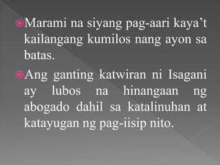 Marami na siyang pag-aari kaya’t
kailangang kumilos nang ayon sa
batas.
Ang ganting katwiran ni Isagani
ay lubos na hinangaan ng
abogado dahil sa katalinuhan at
katayugan ng pag-iisip nito.
 