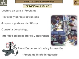 BIBLIOTECA DE HUMANIDADES

                    SERVICIOS AL PÚBLICO
                           Servicios al público




-Lectura en sala y Préstamo

-Revistas y libros electrónicos

-Acceso a portales científicos

-Consulta de catálogo

-Información bibliográfica y Referencia



            - Atención personalizada y formación

                 - Préstamo interbibliotecario
 