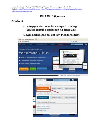Lớp thiết kế web - Trường TCN KTCN Hùng Vương - Biên soạn Nguyễn Thanh Điền
Website: http://nguyenthanhdien.com , http://hungvuongtech.edu.vn, http://hva-soluiton.com,
http://hungvuongitc.edu.vn

                                    Bài 2 Cài đặt joomla
Chuẩn bi :
               - xampp  start apache và mysql running
               - Source joomla ( phiên bản 1.5 hoặc 2.5)
               Down load source cài đăt làm theo hình dưới
 