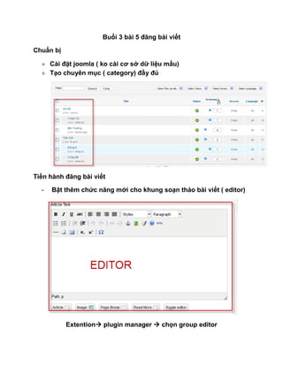 Buổi 3 bài 5 đăng bài viết

Chuẩn bị

   Cài đặt joomla ( ko cài cơ sở dữ liệu mẩu)
   Tạo chuyên mục ( category) đầy đủ




Tiến hành đăng bài viết

  -   Bật thêm chức năng mới cho khung soạn thảo bài viết ( editor)




           Extention plugin manager  chọn group editor
 