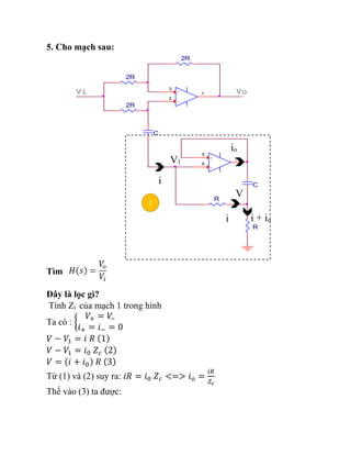 5. Cho mạch sau:
Tìm
Đây là lọc gì?
Tính Zi của mạch 1 trong hình
Ta có : {
𝑉+ = 𝑉
−
𝑖+ = 𝑖− = 0
𝑉 − 𝑉1 = 𝑖 𝑅 (1)
𝑉 − 𝑉1 = 𝑖0 𝑍𝑐 (2)
𝑉 = (𝑖 + 𝑖0) 𝑅 (3)
Từ (1) và (2) suy ra: 𝑖𝑅 = 𝑖0 𝑍𝑐 <=> 𝑖𝑜 =
𝑖𝑅
𝑍𝑐
Thế vào (3) ta được:
Vi
R
-
+
3
2
1
2R
C
2R
Vo
R
C
2R
-
+
5
6
7
1
i
i
io
i + io
V1
V
 