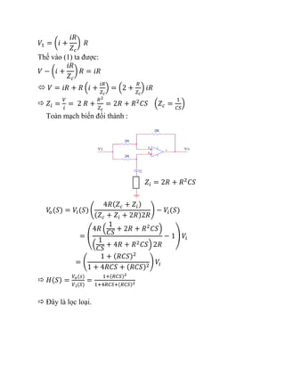 𝑉1 = (𝑖 +
𝑖𝑅
𝑍𝑐
) 𝑅
Thế vào (1) ta được:
𝑉 − (𝑖 +
𝑖𝑅
𝑍𝑐
) 𝑅 = 𝑖𝑅
 𝑉 = 𝑖𝑅 + 𝑅 (𝑖 +
𝑖𝑅
𝑍𝑐
) = (2 +
𝑅
𝑍𝑐
) 𝑖𝑅
 𝑍𝑖 =
𝑉
𝑖
= 2 𝑅 +
𝑅2
𝑍𝑐
= 2𝑅 + 𝑅2
𝐶𝑆 (𝑍𝑐 =
1
𝐶𝑆
)
Toàn mạch biến đổi thành :
𝑉
𝑜(𝑆) = 𝑉𝑖(𝑆) (
4𝑅(𝑍𝑐 + 𝑍𝑖)
(𝑍𝑐 + 𝑍𝑖 + 2𝑅)2𝑅
) − 𝑉𝑖(𝑆)
= (
4𝑅 (
1
𝐶𝑆
+ 2𝑅 + 𝑅2
𝐶𝑆)
(
1
𝐶𝑆
+ 4𝑅 + 𝑅2𝐶𝑆) 2𝑅
− 1) 𝑉𝑖
= (
1 + (𝑅𝐶𝑆)2
1 + 4𝑅𝐶𝑆 + (𝑅𝐶𝑆)2
) 𝑉𝑖
 𝐻(𝑆) =
𝑉𝑜(𝑠)
𝑉𝑖(𝑆)
=
1+(𝑅𝐶𝑆)2
1+4𝑅𝐶𝑆+(𝑅𝐶𝑆)2
 Đây là lọc loại.
𝑍𝑖 = 2𝑅 + 𝑅2
𝐶𝑆
 