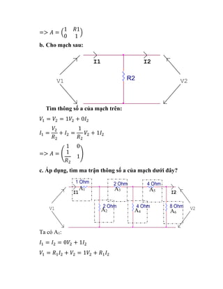=> 𝐴 = (
1 𝑅1
0 1
)
b. Cho mạch sau:
Tìm thông số a của mạch trên:
𝑉1 = 𝑉2 = 1𝑉2 + 0𝐼2
𝐼1 =
𝑉2
𝑅2
+ 𝐼2 =
1
𝑅2
𝑉2 + 1𝐼2
=> 𝐴 = (
1 0
1
𝑅2
1)
c. Áp dụng, tìm ma trận thông số a của mạch dưới đây?
Ta có A1:
𝐼1 = 𝐼2 = 0𝑉2 + 1𝐼2
𝑉1 = 𝑅1𝐼2 + 𝑉2 = 1𝑉2 + 𝑅1𝐼2
V2
I1
V1
I2
R2
2 Ohm V2
1 Ohm
4 Ohm
4 Ohm
8 Ohm
I1
V1
2 Ohm
I2
A1
A2
A3
A4
A5
A6
 