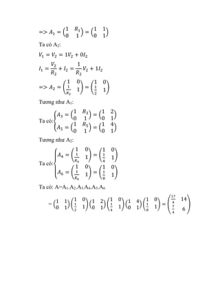 => 𝐴1 = (
1 𝑅1
0 1
) = (
1 1
0 1
)
Ta có A2:
𝑉1 = 𝑉2 = 1𝑉2 + 0𝐼2
𝐼1 =
𝑉2
𝑅2
+ 𝐼2 =
1
𝑅2
𝑉2 + 1𝐼2
=> 𝐴2 = (
1 0
1
𝑅2
1) = (
1 0
1
2
1)
Tương như A1:
Ta có:{
𝐴3 = (
1 𝑅3
0 1
) = (
1 2
0 1
)
𝐴5 = (
1 𝑅5
0 1
) = (
1 4
0 1
)
Tương như A2:
Ta có:
{
𝐴4 = (
1 0
1
𝑅4
1) = (
1 0
1
4
1)
𝐴6 = (
1 0
1
𝑅6
1) = (
1 0
1
8
1)
Ta có: A=A1.A2.A3.A4.A5.A6
= (
1 1
0 1
) (
1 0
1
2
1) (
1 2
0 1
) (
1 0
1
4
1) (
1 4
0 1
) (
1 0
1
8
1) = (
17
4
14
7
4
6
)
 