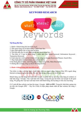 KEYWORD RESEARCH
Nội Dung Bài Học
1. Hành vi khách hàng khi tìm kiếm là gì?
2. Tầm quan trọng của từ khóa trong 1 chiến lược Seo.
3. Quy trình nghiên cứu và lựa chọn từ khóa.
4. Tìm hiểu nhu cầu và cách đánh giá độ khó của từ khóa Seo.
5. Tìm hiểu về 3 loại từ khóa trong 1 chiến dịch Seo: Brand keyword, Information Keyword ,
Transaction Keyword.
6. Cách chọn lọc và tối ưu bộ từ khóa với các công cụ: Google Keywords Planner, Search Box.
7. Thực hành phân tích bộ từ khóa cho website bất kỳ.
8. Kỹ thuật ghép từ khóa, cách lồng ghép từ khóa trong Title, Meta Description.
9. Hướng dẫn sử dụng công cụ check thứ hạng từ khóa.
1. Hành vi khách hàng khi tìm kiếm là gì?
Tìm kiếm và chia sẻ là hai hành vi phổ biến nhất của người dùng Internet. Hơn 90% người dùng
Internet sử dụng công cụ tìm kiếm. Do vậy, tiếp thị qua công cụ này sẽ rất hiệu quả.
Khách hàng của bạn đang tìm kiếm trên Google, và phần lớn họ lựa chọn mua hàng từ website có
mặt trên trang 1 Google. Việc xuất hiện trên trang 1 trong kết quả tìm kiếm của Google là rất quan
trọng. Nó giống như việc bạn xuất hiện trước mắt khách hàng, khi họ đang có nhu cầu mua hàng.
Có 2 cách để đưa website của bạn lên trang 1 Google: SEO và PPC. Trong đó, hình thức quảng cáo
trả tiền cho Google (PPC – Pay Per Click) là biện pháp nhanh nhất để đưa website lên trang 1
Google.
 