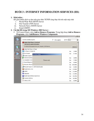 BU I 3 : INTERNET INFORMATION SERVICES (IIS)

1. Khái ni m :
   IIS g m nhi u d ch v d a trên giao th c TCP/IP cùng th c thi trên m t máy tính
      i.    World Wide Web (HTTP) Server
     ii.    File Transfer (FTP) Server
    iii.    Network News (NNTP) Server
    iv.     Email (SMTP)
2. Cài ñ t IIS trong MS Windows 2003 Server :
         T Control Panel, click Add or Remove Programs. Trong h p tho i Add or Remove
         Programs, click Add/Remove Windows Components




                                                                                        34
 