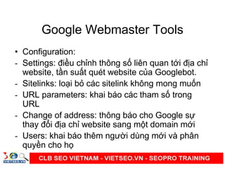 Google Webmaster Tools
• Configuration:
- Settings: đi u ch nh thông s liên quan t i đ a ch
website, t n su t quét website c a Googlebot.
- Sitelinks: lo i b các sitelink không mong mu n
- URL parameters: khai báo các tham s trong
URL
- Change of address: thông báo cho Google s
thay đ i đ a ch website sang m t domain m i
- Users: khai báo thêm ngư i dùng m i và phân
quy n cho h
 
