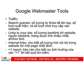 Google Webmaster Tools
• Traffic:
- Search queries: s lư ng t khóa đã lên top, s
lư t xu t hi n, và s lư t click truy c p vào
website.
- Links to your site: s lư ng backlink t i website,
ngu n backlink, trang đư c link nhi u nh t,
anchor text.
- Internal links: cho bi t s lư ng link n i b trong
website t i m t page nh t đ nh.
- +1 report: báo cáo cho bi t s nh hư ng c a
các “+1” t i k t qu tìm ki m.
 