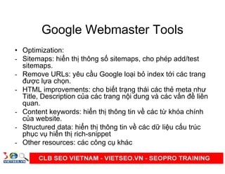 Google Webmaster Tools
• Optimization:
- Sitemaps: hi n th thông s sitemaps, cho phép add/test
sitemaps.
- Remove URLs: yêu c u Google lo i b index t i các trang
đư c l a ch n.
- HTML improvements: cho bi t tr ng thái các th meta như
Title, Description c a các trang n i dung và các v n đ liên
quan.
- Content keywords: hi n th thông tin v các t khóa chính
c a website.
- Structured data: hi n th thông tin v các d li u c u trúc
ph c v hi n th rich-snippet
- Other resources: các công c khác
 