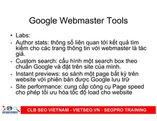 Google Webmaster Tools
• Labs:
- Author stats: thông s liên quan t i k t qu tìm
ki m cho các trang thông tin v i webmaster là tác
gi .
- Custom search: c u hình m t search box theo
chu n Google và đ t trên site c a mình.
- Instant previews: so sánh m t page b t kỳ trên
website v i phiên b n đư c Google lưu tr
- Site performance: cung c p công c Page speed
cho phép t i ưu hóa t c đ load cho website
 