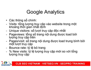 Google Analytics
• Các thông s chính:
- Visits: t ng lư ng truy c p vào website trong m t
kho ng th i gian nh t đ nh
- Unique visitors: s lư t truy c p đ c nh t
- Pageviews: t ng s trang n i dung đư c load b i
lư ng truy c p trên
- Pages/visit: s trang n i dung đư c load trung bình b i
m t lư t truy c p
- Bounce rate: t l b trang
- % New visits: t l lư ng truy c p m i so v i t ng
lư ng truy c p
 