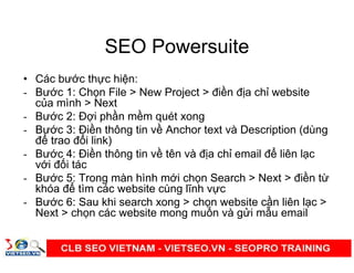 SEO Powersuite
• Các bư c th c hi n:
- Bư c 1: Ch n File > New Project > đi n đ a ch website
c a mình > Next
- Bư c 2: Đ i ph n m m quét xong
- Bư c 3: Đi n thông tin v Anchor text và Description (dùng
đ trao đ i link)
- Bư c 4: Đi n thông tin v tên và đ a ch email đ liên l c
v i đ i tác
- Bư c 5: Trong màn hình m i ch n Search > Next > đi n t
khóa đ tìm các website cùng lĩnh v c
- Bư c 6: Sau khi search xong > ch n website c n liên l c >
Next > ch n các website mong mu n và g i m u email
 