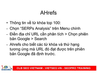 AHrefs
• Thông tin v t khóa top 100:
- Ch n “SERPs Analysis” trên Menu chính
- Đi n đ a ch URL c n phân tích > Ch n phiên
b n Google > Search
- Ahrefs cho bi t các t khóa và th h ng
tương ng mà URL đó đ t đư c trên phiên
b n Google đã đ nh trư c.
 