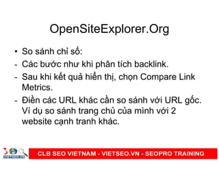 OpenSiteExplorer.Org
• So sánh ch s :
- Các bư c như khi phân tích backlink.
- Sau khi k t qu hi n th , ch n Compare Link
Metrics.
- Đi n các URL khác c n so sánh v i URL g c.
Ví d so sánh trang ch c a mình v i 2
website c nh tranh khác.
 